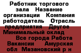 Работник торгового зала › Название организации ­ Компания-работодатель › Отрасль предприятия ­ Другое › Минимальный оклад ­ 21 500 - Все города Работа » Вакансии   . Амурская обл.,Мазановский р-н